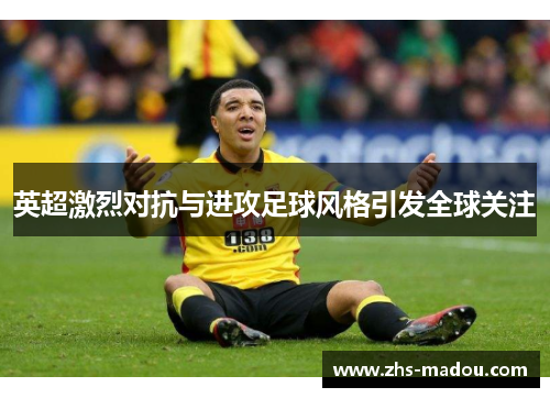 英超激烈对抗与进攻足球风格引发全球关注 英超激烈对抗与进攻足球风格引发全球关注