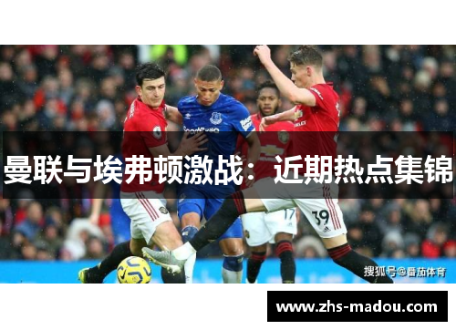 曼联与埃弗顿激战:近期热点集锦 曼联与埃弗顿激战:近期热点集锦